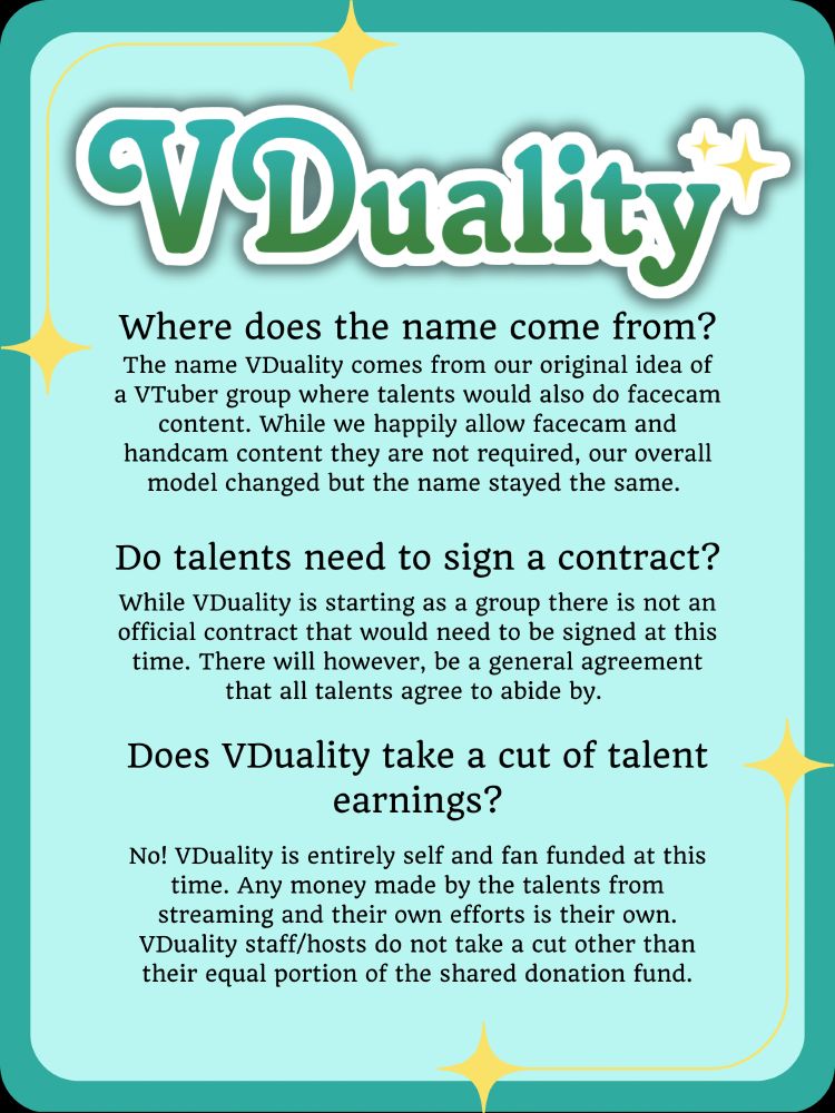 VDuality
Where does the name come from?
The name VDuality comes from our original idea of a VTuber group where talents would also do facecam content. While we happily allow facecam and handcam content they are not required, our overall model changed but the name stayed the same. 
Do talents need to sign a contract?
While VDuality is starting as a group there is not an official contract that would need to be signed at this time. There will however, be a general agreement that all talents agree to abide by. 
Does VDuality take a cut of talent earnings?
No! VDuality is entirely self and fan funded at this time. Any money made by the talents from streaming and their own efforts is their own.
VDuality staff/hosts do not take a cut other than their equal portion of the shared donation fund.