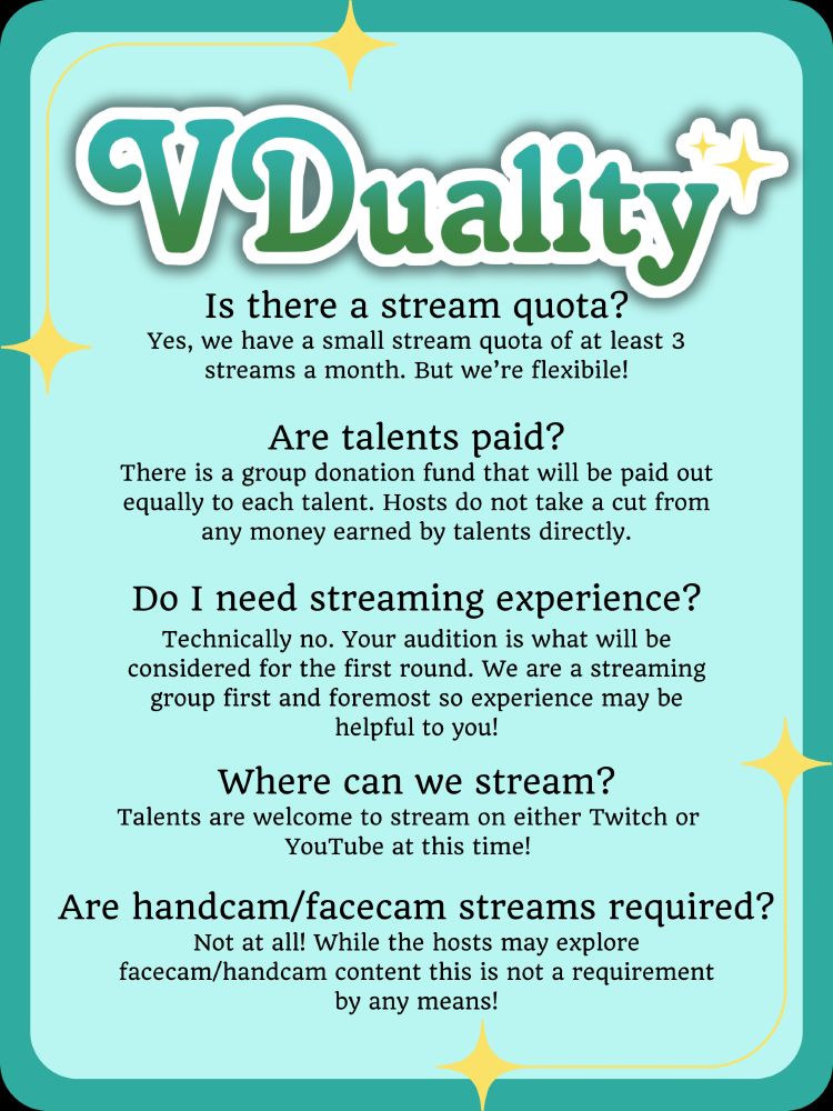 VDuality 
Is there a stream quota?
Yes, we have a small stream quota of at least 3 streams a month. But we’re flexibile!
Are talents paid?
There is a group donation fund that will be paid out equally to each talent. Hosts do not take a cut from any money earned by talents directly.
Do I need streaming experience?
Technically no. Your audition is what will be considered for the first round. We are a streaming group first and foremost so experience may be helpful to you!
Where can we stream?
Talents are welcome to stream on either Twitch or YouTube at this time!
Are handcam/facecam streams required?
Not at all! While the hosts may explore facecam/handcam content this is not a requirement by any means!