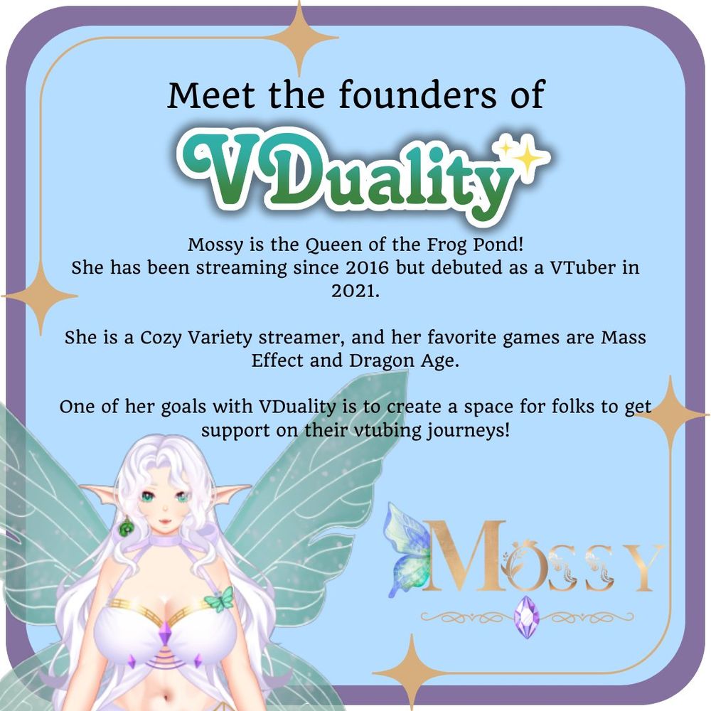 Meet the founders of
VDuality
Mossy is the Queen of the Frog Pond!
She has been streaming since 2016 but debuted as a VTuber in 2021.

She is a Cozy Variety streamer, and her favorite games are Mass Effect and Dragon Age.

One of her goals with VDuality is to create a space for folks to get support on their vtubing journeys!