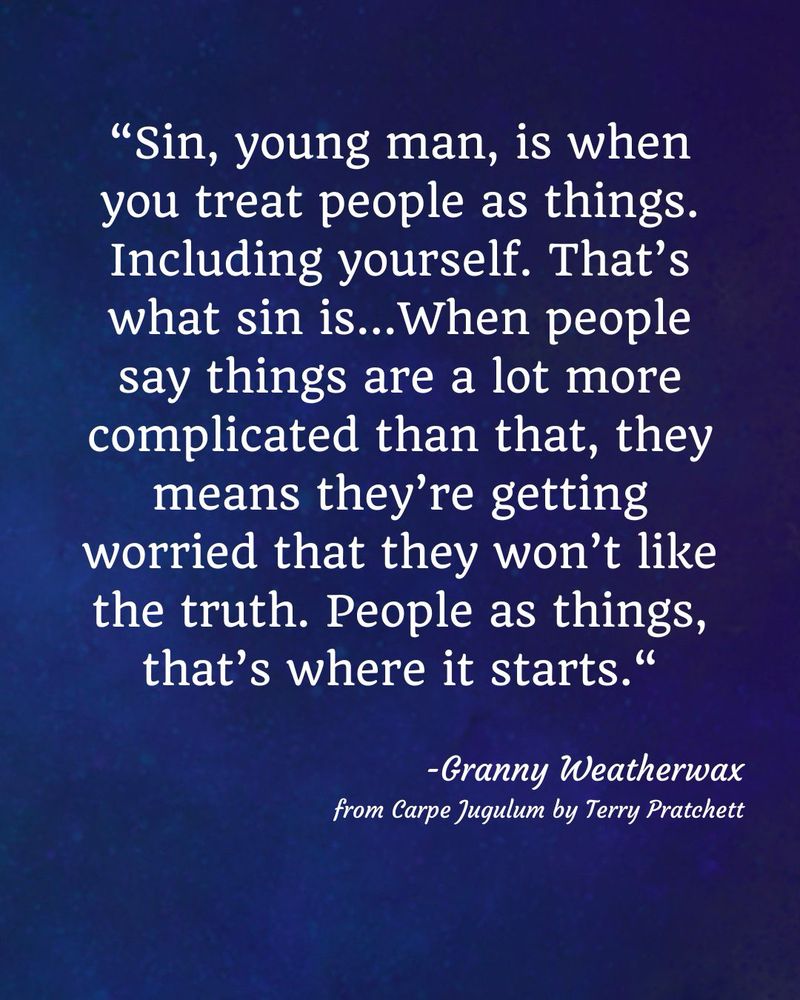 A dark blue background with text that reads: sin, young man, is when you treat people as things. Including yourself. That’s what sin is…When people say things are a lot more complicated than that, they means they’re getting worried that they won’t like the truth. People as things, that’s where it starts.” The text is credited to Granny Weatherwax from the book Carpe Jugulum by Terry Pratchett.