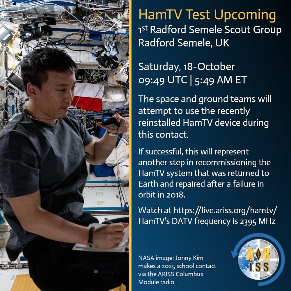 The image announces an upcoming HamTV test contact on Saturday, 18-October at 09:49 UTC (5:49 AM ET) between the 1st Radford Semele Scout Group in Radford Semele, UK, and the ISS. The space and ground teams will attempt to use the recently reinstalled HamTV device. If successful, this will be a step in recommissioning the HamTV system, repaired after a 2018 failure. Watch at https://live.ariss.org/hamtv/, with HamTV's DATV frequency at 2395 MHz. The image shows Jonny Kim making a 2025 school contact via the ARISS Columbus Module radio.

