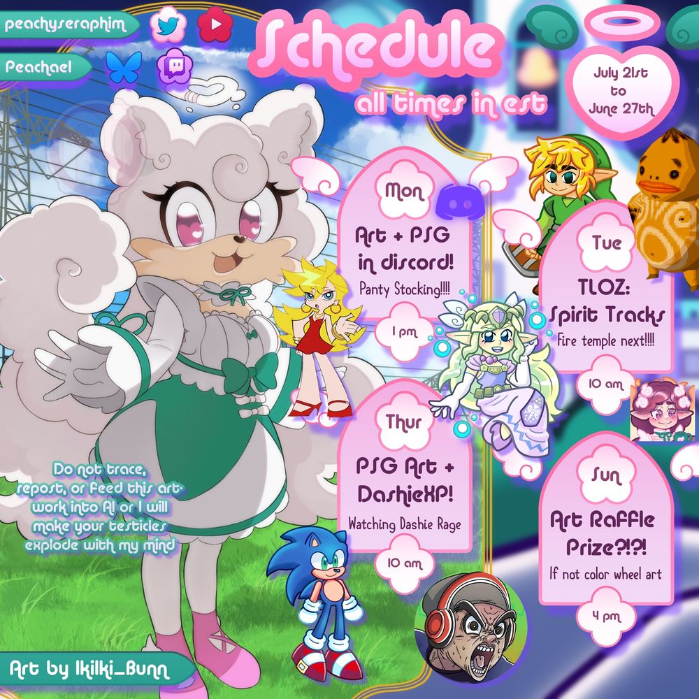 Peachaels schedule for the week!

Monday @ 1 pm EST: Art + Panty and Stocking Season 1 in discord (starting from episode 6 i think)

Tuesday: The Legend of Zelda Spirit Tracks Part 3! We beat the Snow Temple now we go on our way to the fire temple/realm! 

Thursday: More PSG Art + Watchalong! Chilling and Watching DashieXP gaming videos~

Sunday: More Arting: Working on the raffle prize maybe?
