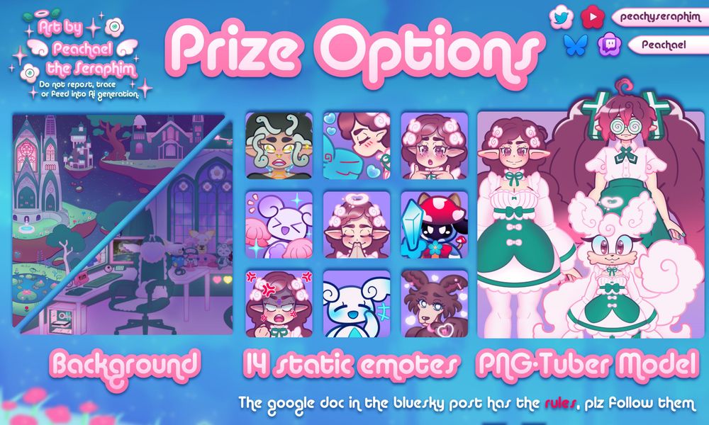The Prize Options Peachael is offering for the art raffle!

✿ Prize A: Streaming/Vtuber Background with up to 7 separated assets (plushies, mascots, furniture, decor, scenery) + Day/Light and Dark/Night Versions
✿ Prize B: PNG-Tuber Model. Maybe less complex than my own model & made for PNG-Tuber +
✿ Prize C: 14 static emotes