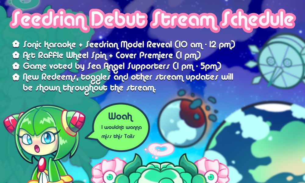 Seedrian Debut Stream Schedule

✿ Sonic Karaoke + Seedrian Model Reveal (10 am - 12 pm)
✿ Art Raffle Wheel Spin + Cover Premiere (1 pm)
✿ Game voted by Sea Angel Supporters (1 pm - 5pm)
✿ New Redeems, toggles and other stream updates will be shown throughout the stream.

Cosmo is in the bottom left corner going "Woah, I would wanna miss this Tails"
Ofc Sonadow is in the bottom right corner :3
Peachaels Silhouette is the left of the Background and The right is Sonic Adventure 2 earth, shattered moon and eggmoon