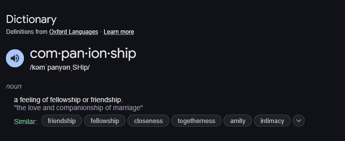 Dictionary
Definitions from Oxford Languages · Learn more
com·pan·ion·ship
/kəmˈpanyənˌSHip/

noun
noun: companionship; plural noun: companionships

    a feeling of fellowship or friendship.
    "the love and companionship of marriage"
   
    Similar: friendship, fellowship,  closeness, togetherness, amity, intimacy