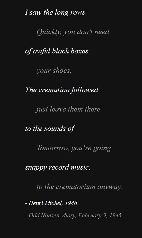 

I saw the long rows

Quickly, you don’t need

of awful black boxes.

your shoes,

The cremation followed

just leave them there.

to the sounds of

Tomorrow, you’re going

snappy record music.

to the crematorium anyway.

- Henri Michel, 1946

- Odd Nansen, diary, February 9, 1945