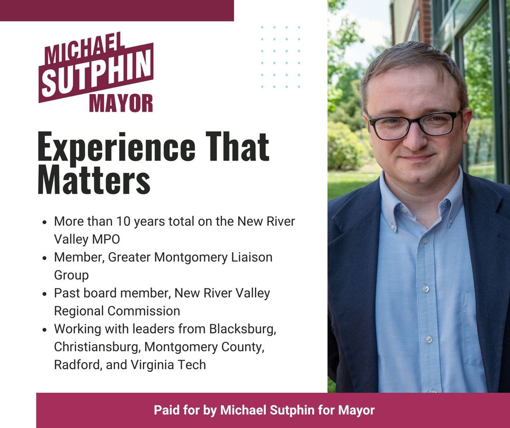 Michael Sutphin for Mayor - Experience That Matters. More than 10 years total on the New River Valley MPO. Member, Greater Montgomery Liaison Group. Past board member, New River Valley Regional Commission. Working with leaders from Blacksburg, Christiansburg, Montgomery County, Radford, and Virginia Tech. Paid for by Michael Sutphin for Mayor.