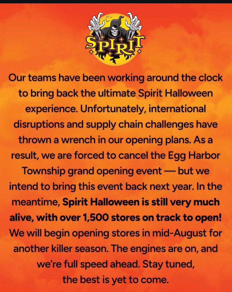 SPIRIT HALLOWEEN’S STATEMENT:
Our teams have been working around the clock to bring back the ultimate Spirit Halloween experience. Unfortunately, international disruptions and supply chain challenges have thrown a wrench in our opening plans. As a result, we are forced to cancel the Egg Harbor Township grand opening event — but we intend to bring this event back next year. In the meantime, Spirit Halloween is still very much alive, with over 1,500 stores on track to open!
We will begin opening stores in mid-August for another killer season. The engines are on, and we're full speed ahead. Stay tuned, the best is yet to come.
