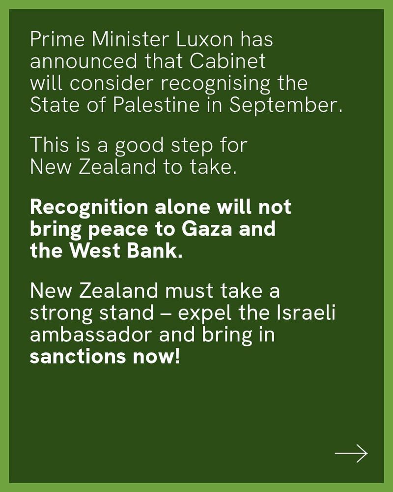 Prime Minister Luxon has announced that Cabinet will consider recognising the State of Palestine in September.

This is a good step for NZ to take. 

Recognition alone will not bring peace to Gaza and the West Bank.

New Zealand must take a strong stand - expel the Israeli ambassador and bring in sanctions now! 