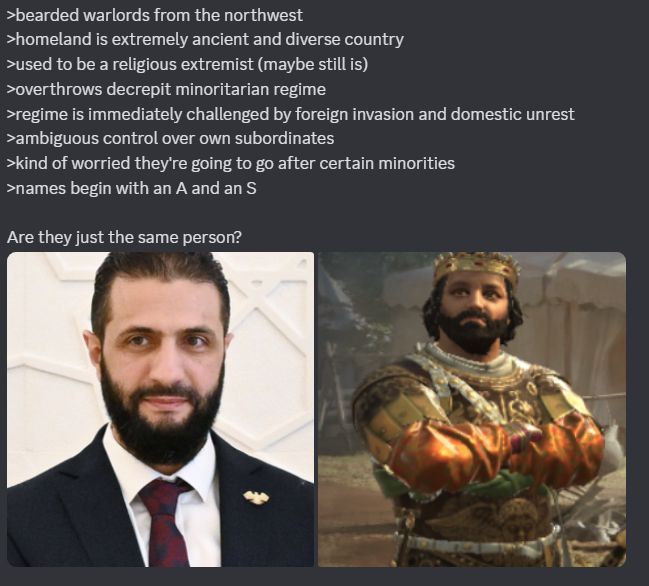 Picture of Ahmed al-Sharaa on the left, Attrebus Sosildor on the right

>bearded warlords from the northwest
>homeland is extremely ancient and diverse country
>used to be a religious extremist (maybe still is)
>overthrows decrepit minoritarian regime
>regime is immediately challenged by foreign invasion and domestic unrest
>ambiguous control over own subordinates
>kind of worried they're going to go after certain minorities
>names begin with an A and an S

Are they just the same person?