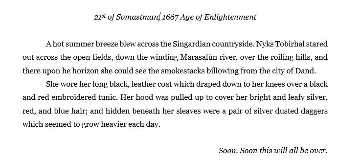 21st of Somastman, 1667 Age of Enlightenment

A hot summer breeze blew across the Singardian countryside. Nyks Tobirhal stared out across the open fields, down the winding Marasalûn river, over the roiling hills, and there upon he horizon she could see the smokestacks billowing from the city of Dand.
She wore her long black, leather coat which draped down to her knees over a black and red embroidered tunic. Her hood was pulled up to cover her bright and leafy silver, red, and blue hair; and hidden beneath her sleaves were a pair of silver dusted daggers which seemed to grow heavier each day.

Soon. Soon this will all be over.