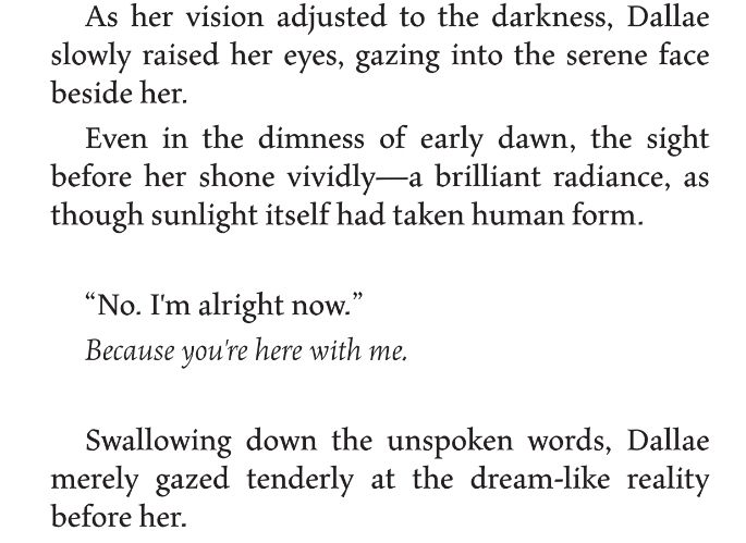 As her vision adjusted to the darkness, Dallae slowly raised her eyes, gazing into the serene face beside her. 
Even in the dimness of early dawn, the sight behore her shone vividly— A brilliant radiance, as though sunlight itself had taken human form.
"No. I'm alright now." 
Because you're here with me.
Swallowing down the unspoken words, Dallae merely gazed tenderly at the dream-like reality before her.