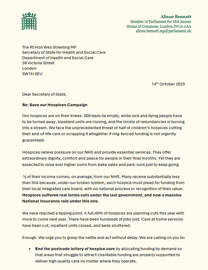 300 beds lie empty, while people have to be turned away. Inpatient units are closing. We face the threat of 1/2 of children’s hospices cutting their end-of-life care or scrapping it altogether if funding is not urgently guaranteed. Hospices relieve pressure on our NHS and offer extraordinary dignity and comfort for people. Yet just ⅓ of their income comes, on average, from our NHS. Many receive substantially less because each hospice must plead for funding from their local ICB, with no national recognition of their value. Hospices suffered real cuts under the last government, and now a massive NICs raid under this one.  40% of hospices are planning cuts this year with more to come. There have been hundreds of jobs lost. Care at home services have been cut, inpatient units closed, and beds shuttered. We are calling on you to:
• End the postcode lottery of hospice care by allocating funding by demand so
that areas that struggle to attract charitable funding are properly supported