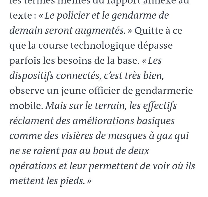 Extrait de l'article "Quitte à ce que la course technologique dépasse parfois les besoins de la base. « Les dispositifs connectés, c’est très bien, observe un jeune officier de gendarmerie mobile. Mais sur le terrain, les effectifs réclament des améliorations basiques comme des visières de masques à gaz qui ne se raient pas au bout de deux opérations et leur permettent de voir où ils mettent les pieds. »