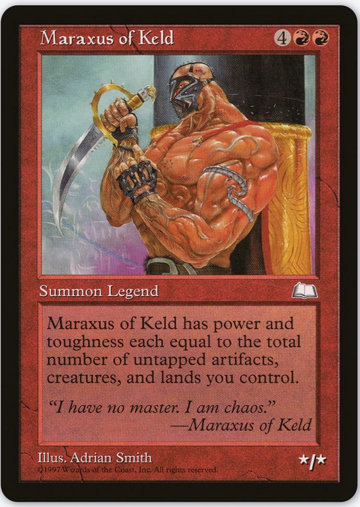 Maraxus of Keld {4}{R}{R}

Legendary Creature — Human Warrior

Maraxus of Keld’s power and toughness are each equal to the number of untapped artifacts, creatures, and lands you control.

“I have no master. I am chaos.”
—Maraxus of Keld

*/*