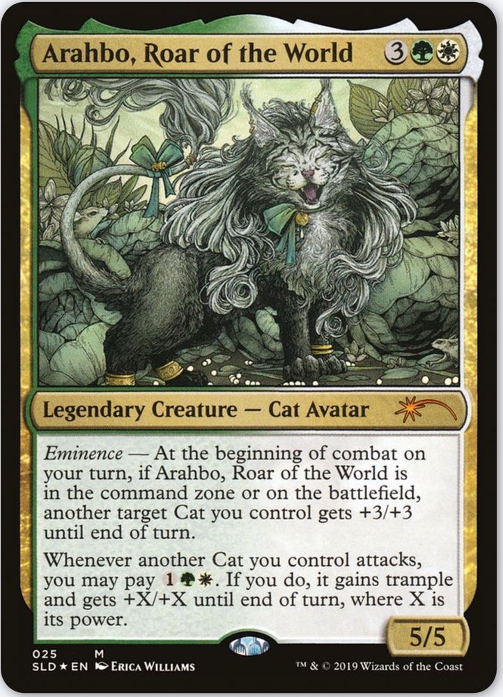 Arahbo, Roar of the World {3}{G}{W}

Legendary Creature — Cat Avatar

Eminence — At the beginning of combat on your turn, if Arahbo, Roar of the World is in the command zone or on the battlefield, another target Cat you control gets +3/+3 until end of turn.

Whenever another Cat you control attacks, you may pay {1}{G}{W}. If you do, it gains trample and gets +X/+X until end of turn, where X is its power.

5/5

Illustrated by Erica Williams