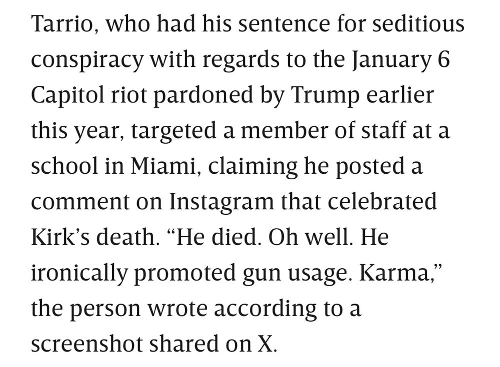 Image of text: 

Tarrio, who had his sentence for seditious conspiracy with regards to the January 6 Capitol riot pardoned by Trump earlier this year, targeted a member of staff at a school in Miami, claiming he posted a comment on Instagram that celebrated Kirk’s death. “He died. Oh well. He ironically promoted gun usage. Karma,” the person wrote according to a screenshot shared on X.