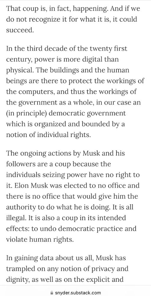 That coup is, in fact, happening. And if we do not recognize it for what it is, it could succeed.

In the third decade of the twenty first century, power is more digital than physical. The buildings and the human beings are there to protect the workings of the computers, and thus the workings of the government as a whole, in our case an (in principle) democratic government which is organized and bounded by a notion of individual rights.

The ongoing actions by Musk and his followers are a coup because the individuals seizing power have no right to it. Elon Musk was elected to no office and there is no office that would give him the authority to do what he is doing. It is all illegal. It is also a coup in its intended effects: to undo democratic practice and violate human rights.