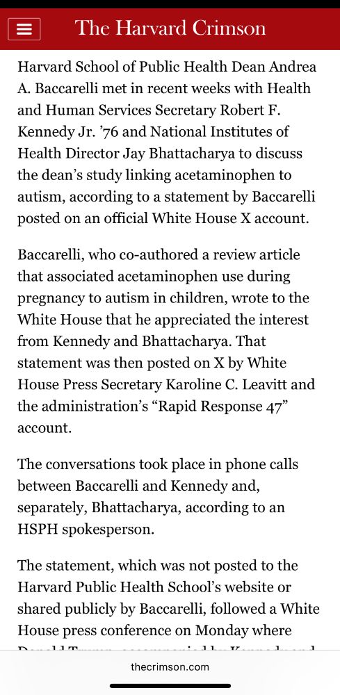 Image is text: 

Harvard School of Public Health Dean Andrea A. Baccarelli met in recent weeks with Health and Human Services Secretary Robert F. Kennedy Jr. ’76 and National Institutes of Health Director Jay Bhattacharya to discuss the dean’s study linking acetaminophen to autism, according to a statement by Baccarelli posted on an official White House X account.

Baccarelli, who co-authored a review article that associated acetaminophen use during pregnancy to autism in children, wrote to the White House that he appreciated the interest from Kennedy and Bhattacharya. That statement was then posted on X by White House Press Secretary Karoline C. Leavitt and the administration’s “Rapid Response 47” account.

The conversations took place in phone calls between Baccarelli and Kennedy and, separately, Bhattacharya, according to an HSPH spokesperson.

The statement, which was not posted to the Harvard Public Health School’s website or shared publicly by Baccarelli, followed a White House press conference on Monday where Donald Trump, accompanied by Kennedy and Bhattacharya, alleged that exposure to acetaminophen causes autism in children. While Trump did not mention Harvard by name, Food and Drug Commissioner Marty A. Makary cited Harvard studies as evidence for the assertion at the press conference.