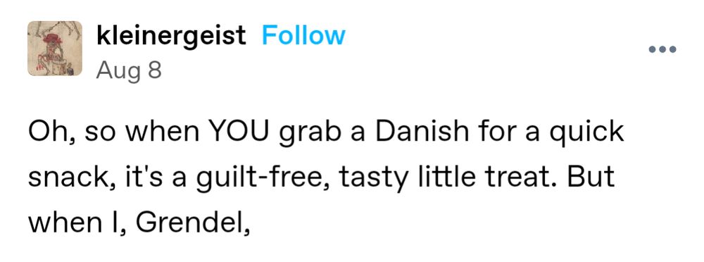 Tumblr post by kleinergeist:

Oh, so when YOU grab a Danish for a quick snack, it's a guilt-free, tasty little treat. But when I, Grendel,