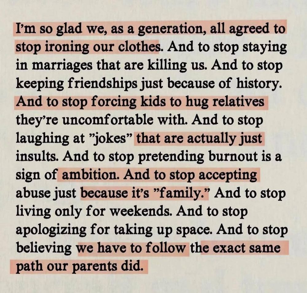 Highlighted, typed screenshot:

I'm so glad we, as a generation, all agreed to stop ironing our clothes. And to stop staying in marriages that are killing us. And to stop keeping friendships just because of history. And to stop forcing kids to hug relatives they're uncomfortable with. And to stop laughing at "jokes" that are actually just insults. And to stop pretending burnout is a sign of ambition. And to stop accepting abuse just because it's "family." And to stop living only for weekends. And to stop apologizing for taking up space. And to stop believing we have to follow the exact same path our parents did.