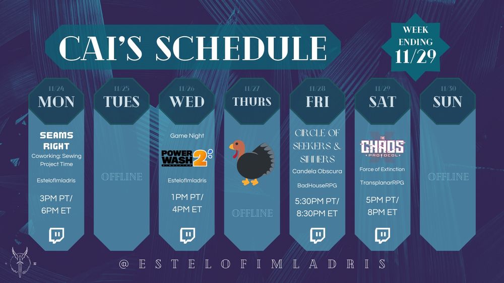 A weekly calendar graphic for Cai's Schedule. It reads:

"Cai's Schedule.
Week Ending 11/29.
11/24. MON. Seams Right: Coworking: Sewing Project Time. EstelofImladris. 3PM PT/6PM ET. Twitch Logo.
11/25. TUES. Offline.
11/26. WED. Game Night: Fallout: New Vegas (using the game's logo). EstelofImladris. 1PM PT/4PM ET. Twitch Logo.
11/27. THURS. An illustration of a turkey sits in the middle of the day. Offline.
11/28. FRI. Circle of Seekers & Sinners. Candela Obscura. BadHouseRPG. 5:30PM PT/8:30PM ET. Twitch Logo.
11/29. SAT. The Chaos Protocol. Force of Extinction. TransplanarRPG. 5PM PT/8PM ET. Twitch Logo.
11/30. SUN. Offline.
@ESTELOFIMLADRIS."