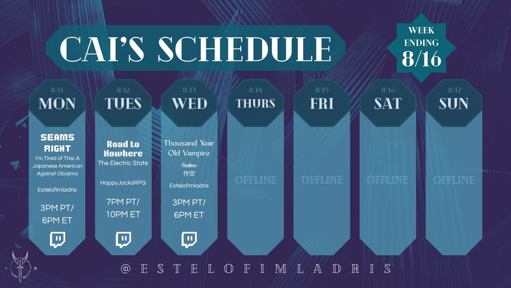 A weekly calendar graphic for Cai's Schedule. It reads:

"Cai's Schedule.
Week Ending 8/16.
8/11. MON. Seams Right: I'm Tired of This: A Japanese American Against Obojima. EstelofImladris. 3PM PT/6PM ET. Twitch Logo.
8/12. TUES. Road to Nowhere. The Electric State. HappyJacksRPG. 7PM PT/10PM ET. Twitch Logo.
8/13. WED. Thousand Year Old Vampire: Saku (with the name struck through and the Japanese Kanji for the name Saku 作空 ). EstelofImladris. 3PM PT/6PM ET. Twitch Logo.
8/14. THURS. Offline.
8/15. FRI. Offline.
8/16. SAT. Offline.
8/17. SUN. Offline.
@ESTELOFIMLADRIS."