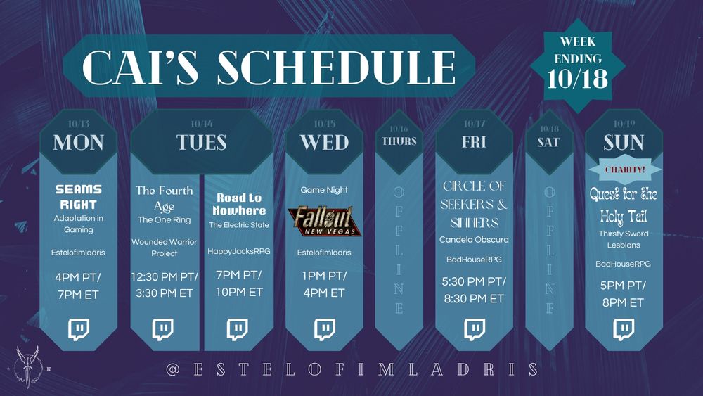 A weekly calendar graphic for Cai's Schedule. It reads:

"Cai's Schedule.
Week Ending 10/18.
10/13. MON. Seams Right: Adaptation in Gaming. EstelofImladris. 3PM PT/6PM ET. Twitch Logo.
10/14. TUES. The Fourth Age. The One Ring. Wounded Warrior Project. 12:30PM PT/3:30PM ET. Twitch logo.
TUES (cont'd). Road to Nowhere. The Electric State. HappyJacksRPG. 7PM PT/10PM ET. Twitch Logo.
10/15. WED. Game Night: Fallout: New Vegas (using the game's logo). EstelofImladris. 1PM PT/4PM ET. Twitch Logo.
10/16. THURS. Laurie's House. The Home We Remember. tendervicious studios. Podcast Icon.
10/17. FRI. Circle of Seekers & Sinners. Candela Obscura. BadHouseRPG. 5:30PM PT/8:30PM ET. Twitch Logo.
10/18. SAT. Offline.
10/19. SUN. Charity! Quest for the Holy Tail. Thirsty Sword Lesbians. BadHouseRPG. 5PM PT/8PM ET. Twitch Logo.
@ESTELOFIMLADRIS."