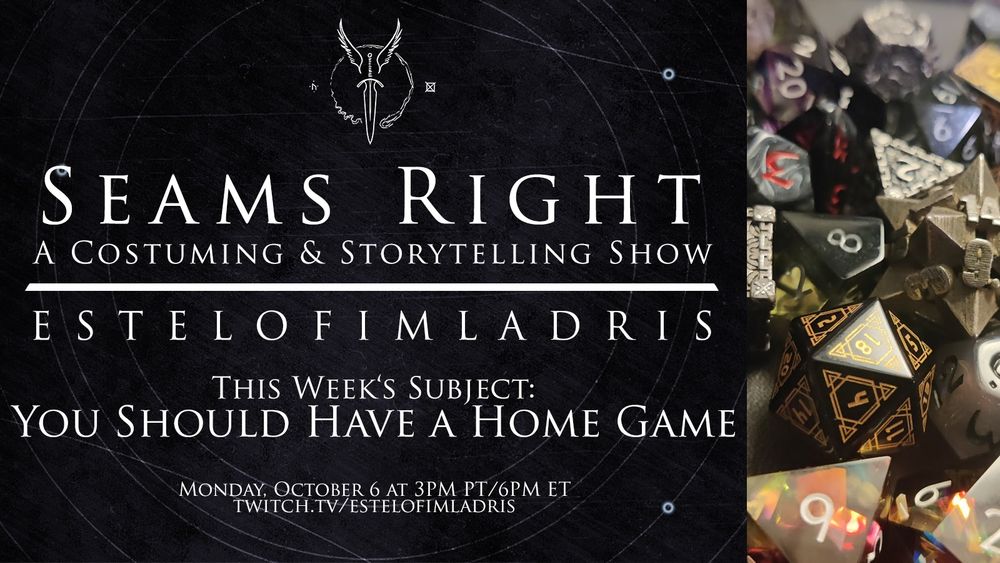 A promotional graphic which reads: "Seams Right: A Costuming & Storytelling Show. EstelofImladris. This Week's Subject: You Should Have a Home Game. Monday, October 6 at 3PM PT/6PM ET. twitch.tv/estelofimladris." The background is a simple grey with faint white geometric circles. At the top above the text is a white logo featuring a winged dagger and to the righthand side is a photo of ttrpg dice.