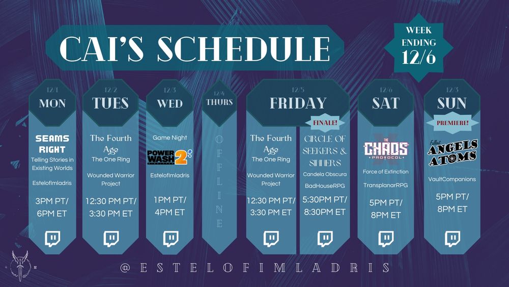 A weekly calendar graphic for Cai's Schedule. It reads:

"Cai's Schedule.
Week Ending 12/6.
12/1. MON. Seams Right: Telling Stories in Existing Worlds. EstelofImladris. 3PM PT/6PM ET. Twitch Logo.
12/2. TUES. The Fourth Age. The One Ring. Wounded Warrior Project. 12:30PM PT/3:30PM ET. Twitch logo.
12/3. WED. Game Night: Powerwash Simulator 2 (using the game's logo). EstelofImladris. 1PM PT/4PM ET. Twitch Logo.
12/4. THURS. Offline.
12/5. FRI. The Fourth Age. The One Ring. Wounded Warrior Project. 12:30PM PT/3:30PM ET. Twitch logo.
FRI (continued). FINALE! Circle of Seekers & Sinners. Candela Obscura. BadHouseRPG. 5:30PM PT/8:30PM ET. Twitch Logo.
12/6. SAT. The Chaos Protocol. Force of Extinction. TransplanarRPG. 5PM PT/8PM ET. Twitch Logo.
12/7. SUN. PREMIERE! Fallout: Angels & Atoms. VaultCompanions. 5PM PT/8PM ET. Twitch Logo.
@ESTELOFIMLADRIS."