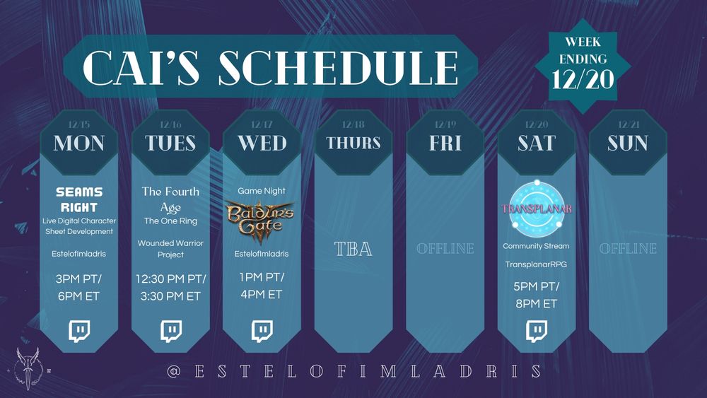 A weekly calendar graphic for Cai's Schedule. It reads:

"Cai's Schedule.
Week Ending 12/20.
12/15. MON. Seams Right: Live Digital Character Sheet Development. EstelofImladris. 3PM PT/6PM ET. Twitch Logo.
12/16. TUES. The Fourth Age. The One Ring. Wounded Warrior Project. 12:30PM PT/3:30PM ET. Twitch logo.
12/17. WED. Game Night: Baldur's Gate 3 (using the game's logo). EstelofImladris. 3PM PT/6PM ET. Twitch Logo.
12/18. THURS. TBA.
12/19. FRI. Offline.
12/20. SAT. Transplanar RPG Community Stream. TransplanarRPG. 5PM PT/8PM ET. Twitch Logo.
12/14. SUN. Fallout: Angels & Atoms. VaultCompanions. 5PM PT/8PM ET. Twitch Logo.
@ESTELOFIMLADRIS."