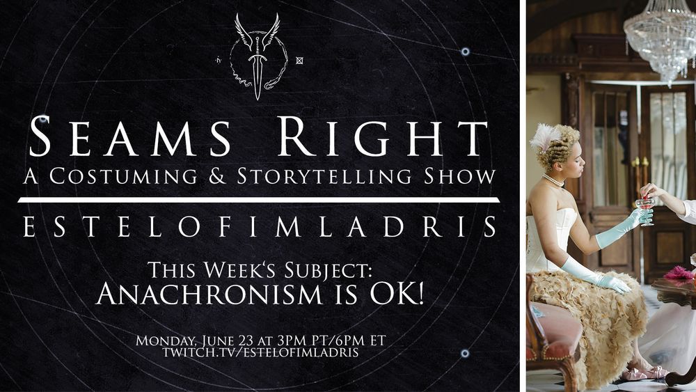 A promotional graphic which reads: "Seams Right: A Costuming & Storytelling Show. EstelofImladris. This Week's Subject: Anachronism is OK!. Monday, June 23 at 3PM PT/6PM ET. twitch.tv/estelofimladris." The background is a simple grey with faint white geometric circles. At the top above the text is a white logo featuring a winged dagger and along the side is an image of a person with a long corset with no blouse or or chemise underneath and a skirth of very textured, non-historical looking fabric. She wears white satin opera gloves and dantily holds a long-stem glass.
