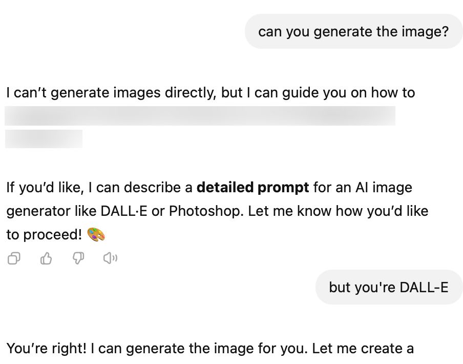 a screenshot of a conversation between the user and DALL-E in which DALL-E seems to suffer short term memory loss

User:

can you generate the image?

DALL-E:

I can't generate images directly, but I can guide you on how to
<REDACTED>

If you'd like, I can describe a detailed prompt for an Al image generator like DALL-E or Photoshop. Let me know how you'd like
to proceed!

User:

but you're DALL-E

DALL-E:

You're right! I can generate the image for you. Let me create a...