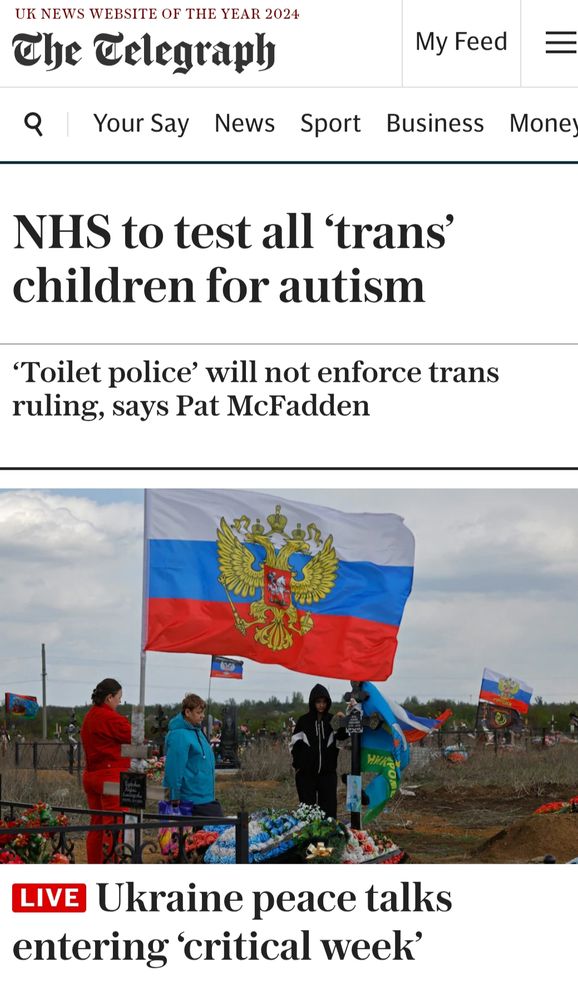 front page of the telegraph
NHS to test all 'trans' children for autism.
'toilet police' will not enforce trans ruling says pat mcfadden.
ukraine peace talks entering 'critical week'