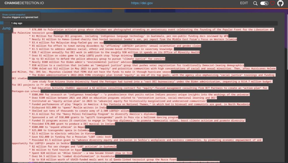 A long list of new deleted sentences, too many for this alttext.
Some examples:

* $78,000 to Palestinian activist group whose chairman was photographed attending an anniversary event celebrating the founding of the Popular Front for the Liberation of the Palestine terrorist group

* $1 Million for foreign DEI programs, including ‘indigenous language technology’ in Guatemala, per non-public funding docs reviewed by WFB

* $5 million for effort to treat eating disorders by “affirming” LGBTQIA+ patients’ sexual orientation and gender claims

* Up to $3 million to defund the police advocacy group to pursue “climate justice” for convicts

* $500,000 for research on “indigenous knowledge” – “a pseudoscience that posits native Indians possess unique insights into the workings of the universe”

* Funded performances of play “Angels in America: A Gay Fantasia on National Themes,” in which God is bisexual and communists are good, in North Macedonia

* Disbursed $15,000 to “queer” Muslim writers in India

* Shelled out tens of thousands to create army of 2,500 LGBTQI+ allies