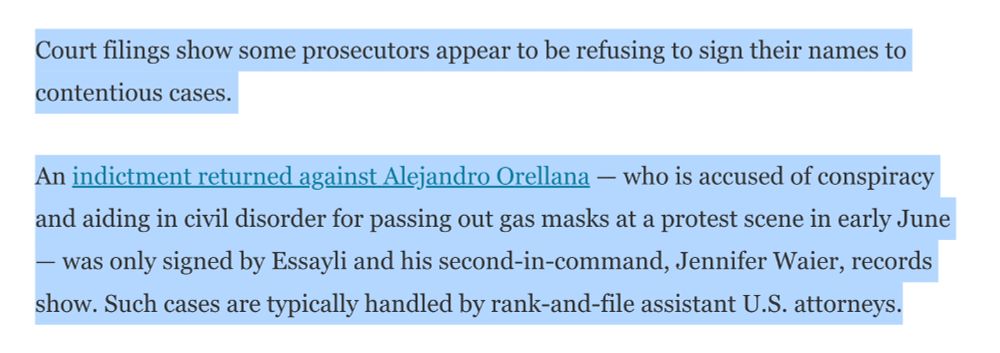 Court filings show some prosecutors appear to be refusing to sign their names to contentious cases.

An indictment returned against Alejandro Orellana — who is accused of conspiracy and aiding in civil disorder for passing out gas masks at a protest scene in early June — was only signed by Essayli and his second-in-command, Jennifer Waier, records show. Such cases are typically handled by rank-and-file assistant U.S. attorneys.