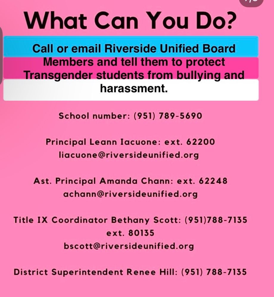 A graphic that reads WHAT CAN YOU DO: Call or email Riverside Unified Board Members and tell them to protect
Transgender students from bullying and harassment.
School number: (951) 789-5690
Principal Leann lacuone: ext. 62200
liacuone@riversideunified.org
Ast. Principal Amanda Chann: ext. 62248
achann@riversideunified.org
Title IX Coordinator Bethany Scott: (951)788-7135
ext. 80135
bscott@riversideunified.org
District Superintendent Renee Hill: (951) 788-7135
