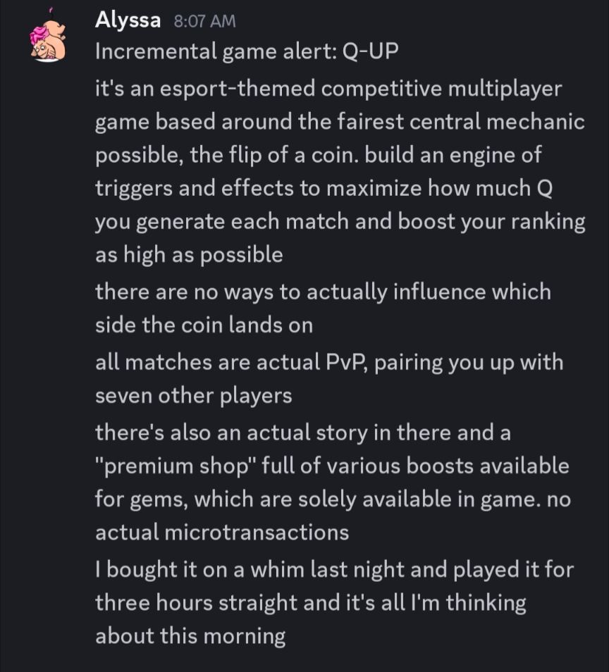 discord chat log from me

Incremental game alert: Q-UP

it's an esport-themed competitive multiplayer game based around the fairest central mechanic possible, the flip of a coin. build an engine of triggers and effects to maximize how much Q you generate each match and boost your ranking as high as possible

there are no ways to actually influence which side the coin lands on

all matches are actual PvP, pairing you up with seven other players

there's also an actual story in there and a "premium shop" full of various boosts available for gems, which are solely available in game. no actual microtransactions

I bought it on a whim last night and played it for three hours straight and it's all I'm thinking about this morning
