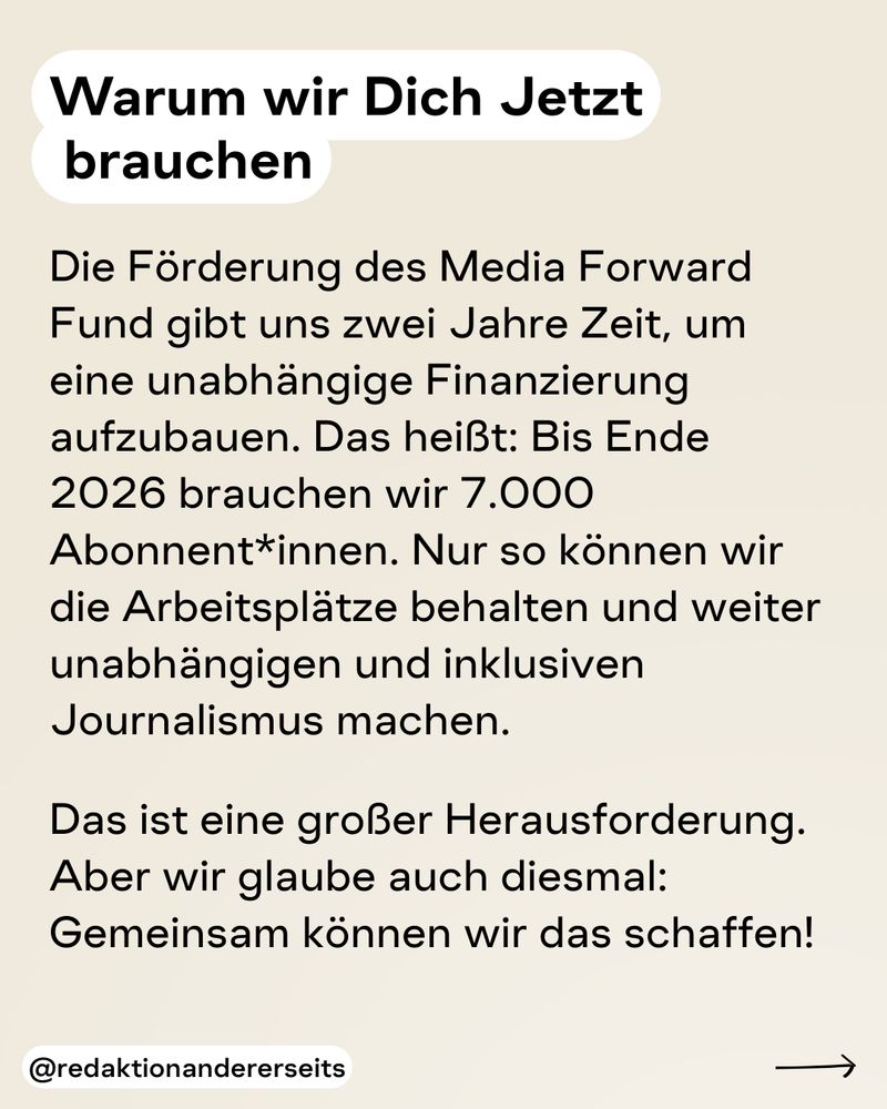 Warum wir Dich jetzt brauchen: Die Förderung des Media Forward Fund gibt uns zwei Jahre Zeit, um eine unabhängige Finanzierung aufzubauen. Das heißt: Bis Ende 2026 brauchen wir 7.000 Abonnent*innen. Nur so können wir die Arbeitsplätze behalten und weiter unabhängigen und inklusiven Journalismus machen.   Das ist eine großer Herausforderung. Aber wir glaube auch diesmal: Gemeinsam können wir das schaffen!