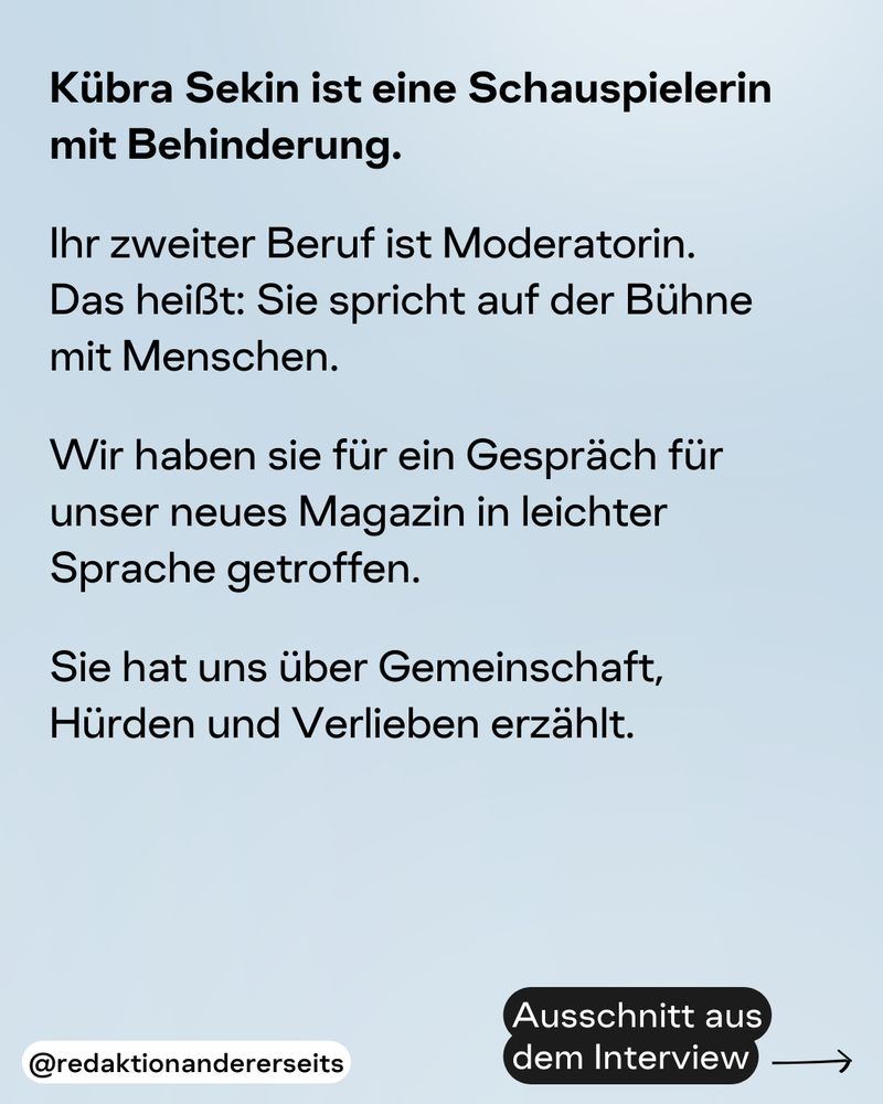 Ausschnitt aus dem Interview:

Kübra Sekin ist eine Schauspielerin mit Behinderung. 

Ihr zweiter Beruf ist Moderatorin. 
Das heißt: Sie spricht auf der Bühne 
mit Menschen. 

Wir haben sie für ein Gespräch für unser neues Magazin in leichter Sprache getroffen. 

Sie hat uns über Gemeinschaft, 
Hürden und Verlieben erzählt.