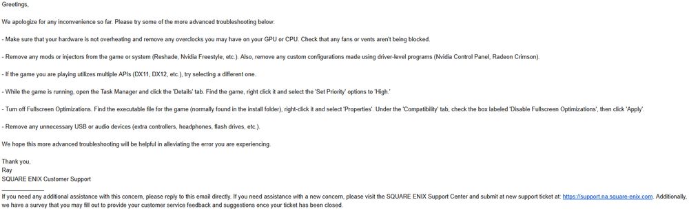 Greetings,

We apologize for any inconvenience so far. Please try some of the more advanced troubleshooting below:

- Make sure that your hardware is not overheating and remove any overclocks you may have on your GPU or CPU. Check that any fans or vents aren't being blocked.

- Remove any mods or injectors from the game or system (Reshade, Nvidia Freestyle, etc.). Also, remove any custom configurations made using driver-level programs (Nvidia Control Panel, Radeon Crimson).

- If the game you are playing utilizes multiple APIs (DX11, DX12, etc.), try selecting a different one.

- While the game is running, open the Task Manager and click the 'Details' tab. Find the game, right click it and select the 'Set Priority' options to 'High.'

- Turn off Fullscreen Optimizations. Find the executable file for the game (normally found in the install folder), right-click it and select 'Properties'. Under the 'Compatibility' tab, check the box labeled 'Disable Fullscreen Optimizations', then click 'Apply'.

- Remove any unnecessary USB or audio devices (extra controllers, headphones, flash drives, etc.).

We hope this more advanced troubleshooting will be helpful in alleviating the error you are experiencing.

Thank you,
Ray
SQUARE ENIX Customer Support
_____________
If you need any additional assistance with this concern, please reply to this email directly. If you need assistance with a new concern, please visit the SQUARE ENIX Support Center and submit at new support ticket at: https://support.na.square-enix.com. Additionally, we have a survey that you may fill out to provide your customer service feedback and suggestions once your ticket has been closed.