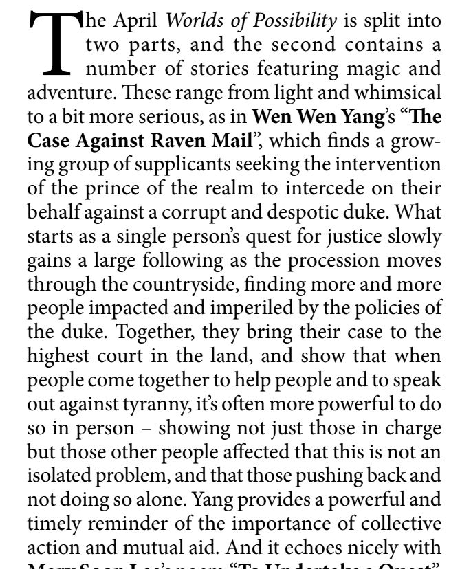 The April Worlds of Possibility is split into two parts, and the second contains a
number of stories featuring magic and adventure. These range from light and whimsical to a bit more serious, as in Wen Wen Yang's "The Case Against Raven Mail', which finds a grow- ing group of supplicants seeking the intervention of the prince of the realm to intercede on their behalf against a corrupt and despotic duke. What starts as a single person's quest for justice slowly gains a large following as the procession moves through the countryside, finding more and more people impacted and imperiled by the policies of the duke. Together, they bring their case to the highest court in the land, and show that when people come together to help people and to speak out against tyranny, it's often more powerful to do so in person - showing not just those in charge but those other people affected that this is not an isolated problem, and that those pushing back and not doing so alone. Yang provides a powerful and timely reminder of the importance of collective action and mutual aid.