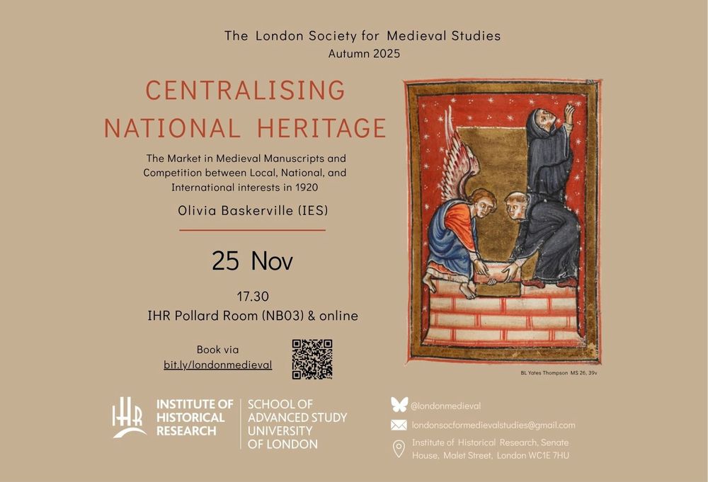 A tan poster with a detail from an illuminated manuscript showing an Angel & a monk building a wall - another monk looks heavenward out of the frame to the right. The text reads The London Society for Medieval Studies
Autumn 2025
CENTRALISING
NATIONAL HERITAGE
The Market in Medieval Manuscripts and Competition between Local, National, and International interests in 1920
Olivia Baskerville (IES)
25 Nov
17.30
IHR Pollard Room (NB03) & online
Book via
bit ly/londonmedieval
INSTITUTE OF HISTORICAL RESEARCH
SCHOOL OF ADVANCED STUDY
UNIVERSITY OF LONDON
londonsocformedievalstudies@gmail.com
Institute of Historical Research, Senate House, Malet Street, London WC1E