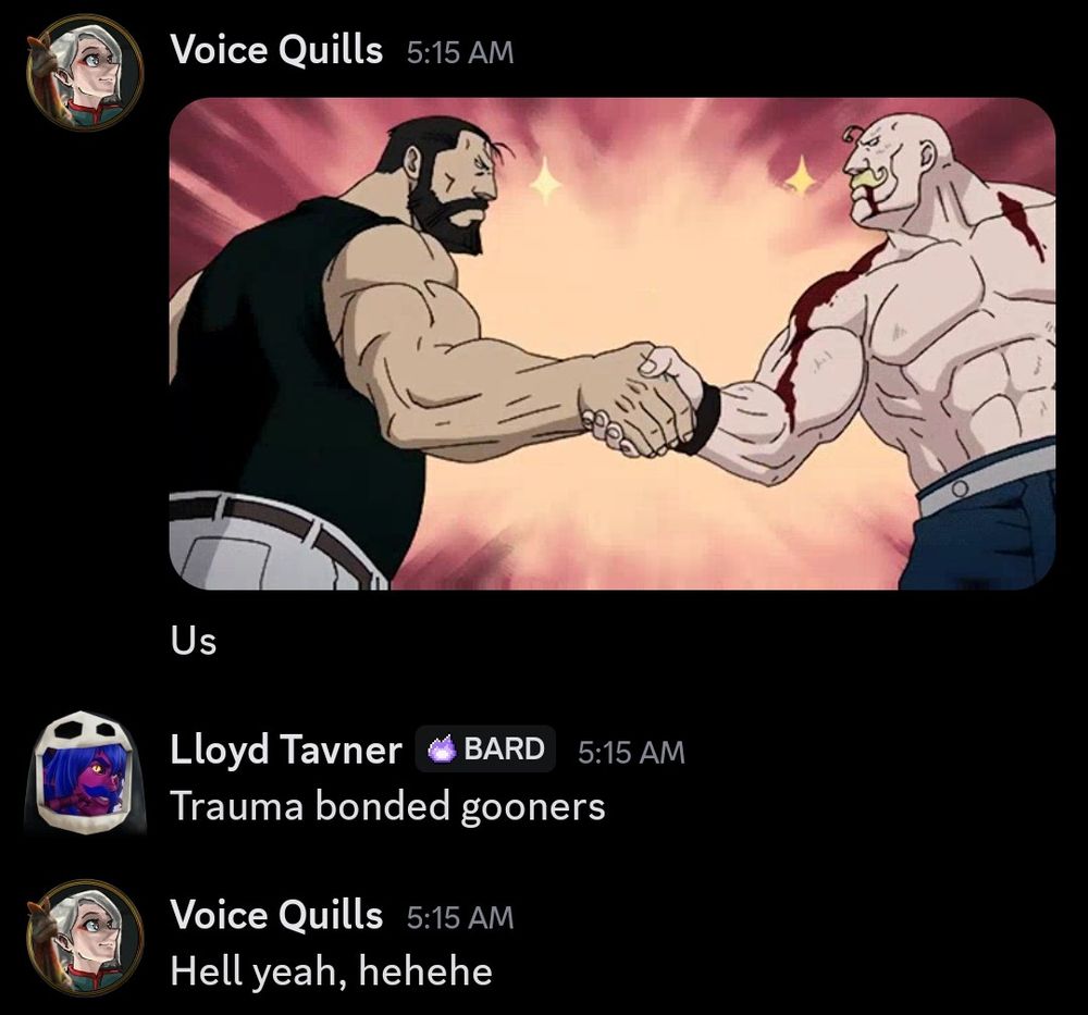 Discord DM between Voice Quills that is as followed:
Voice Quills: an image of two muscular anime men giving an enthusiastic handshake with the text "us".
Lloyd Tavner: Trauma bonded gooners 
Voice Quills: Hell yeah, hehehe