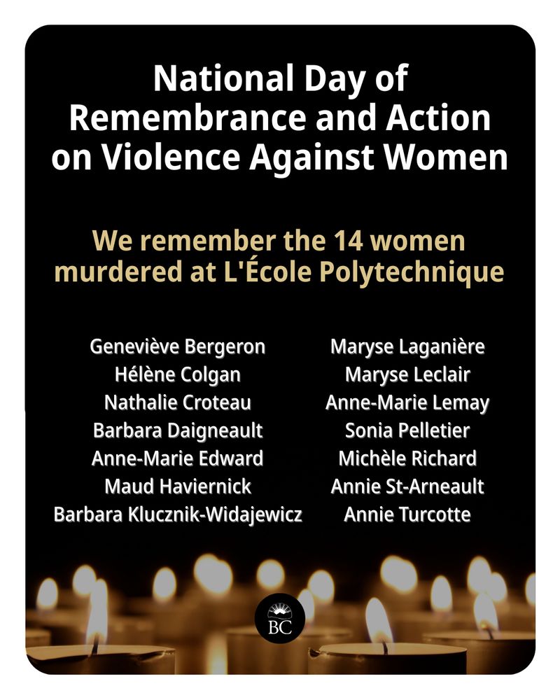 National Day of Remembrance and Action on Violence Against Women 
We remember the 14 women murdered at L'École Polytechnique:
Geneviève Bergeron 
Hélène Colgan 
Nathalie Croteau 
Barbara Daigneault 
Anne-Marie Edward 
Maud Haviernick 
Barbara Klucznik-Widajewicz 
Maryse Laganière 
Maryse Leclair 
Anne-Marie Lemay 
Sonia Pelletier 
Michèle Richard 
Annie St-Arneault 
Annie Turcotte 