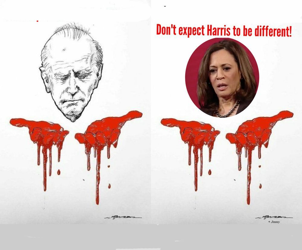 Heads of Biden (b/w drawing) and Harris (color photo) frowning down at their blood-covered hands.

Text: Don't expect Harris to be different!

IF Harris is elected - after ignoring/refusing USUAL Dem voters' begging her to commit to stopping weapons supplies to a psychopathic, out-of-control Israel - she'll understand that as a mandate to continue. She's ALREADY said (on "The View") that she wouldn't do ANYTHING differently from Biden. She has also said that her support for Israel will be "unwavering".