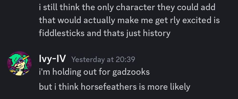 Discord exchange:
"i still think the only character they could add that would actually make me get rly excited is fiddlesticks and thats just history"

i'm holding out for gadzooks
but i think horsefeathers is more likely