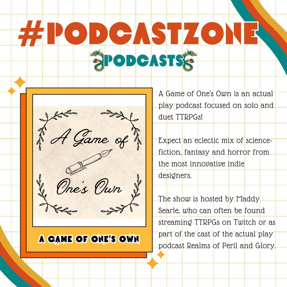 PodcastZone Podcasts
A Game of One's Own
A Game of One's Own is an actual play podcast focused on solo and duet TTRPGs! Expect an eclectic mix of science-fiction, fantasy and horror from the most innovative indie designers. The show is hosted by Maddy Searle, who can often be found streaming TTRPGs on Twitch or as part of the cast of the actual play podcast Realms of Peril and Glory.

Credit to Soo Soo Kim for the PodcastZone logo.  