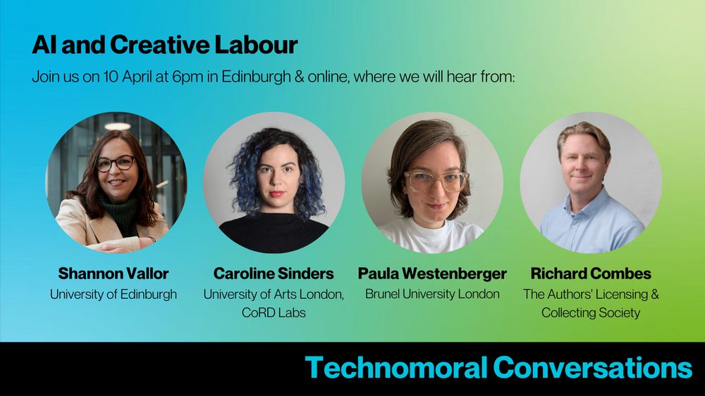 Blue to green gradient graphic with headshots of the speakers for the Technomoral Conversations event, and text reading: Technomoral Conversations, AI and Creative Labour. Join us on 10 April at 6pm in Edinburgh & online, where we will hear from: Shannon Vallor (University of Edinburgh), Caroline Sinders (University of Arts London, CoRD Labs), Paula Westenberger (Brunel University London), and Richard Combes (The Authors' Licensing & Collecting Society). 