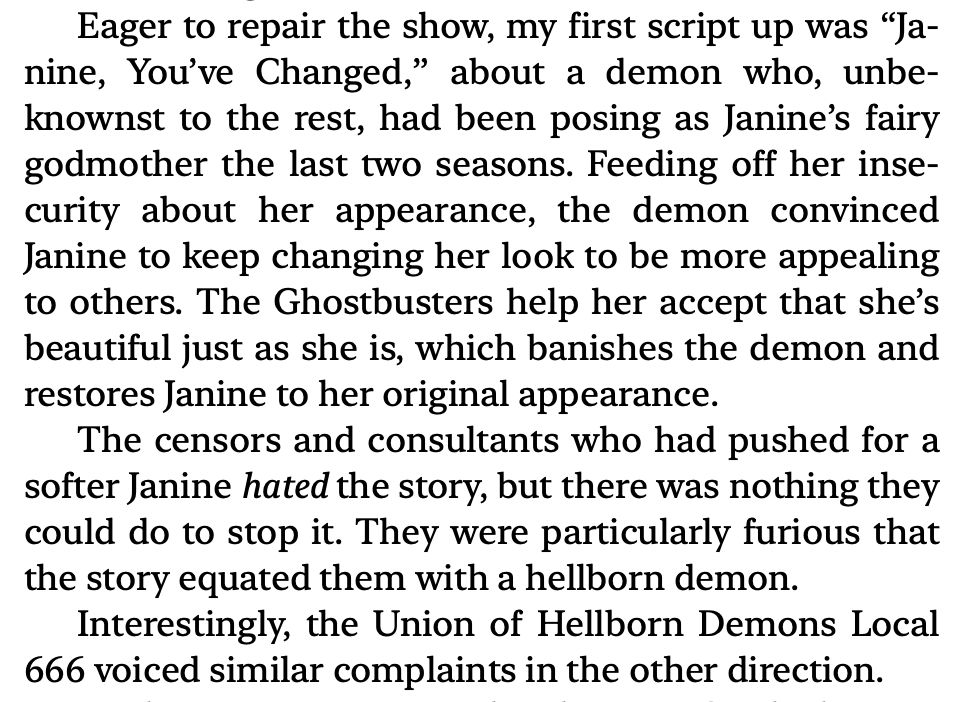 Excerpt From Becoming Superman by J. Michael Straczynski: “Eager to repair the show, my first script up was “Janine, You’ve Changed,” about a demon who, unbeknownst to the rest, had been posing as Janine’s fairy godmother the last two seasons. Feeding off her insecurity about her appearance, the demon convinced Janine to keep changing her look to be more appealing to others. The Ghostbusters help her accept that she’s beautiful just as she is, which banishes the demon and restores Janine to her original appearance.
The censors and consultants who had pushed for a softer Janine hated the story, but there was nothing they could do to stop it. They were particularly furious that the story equated them with a hellborn demon.
Interestingly, the Union of Hellborn Demons Local 666 voiced similar complaints in the other direction.”